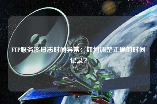 FTP服務(wù)器日志時(shí)間異常：如何調整正確的時(shí)間記錄？