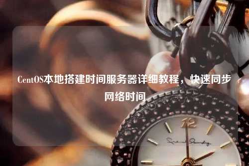 CentOS本地搭建時(shí)間服務(wù)器詳細教程，快速同步網(wǎng)絡(luò )時(shí)間