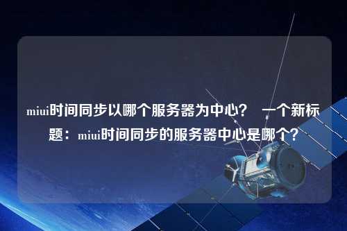 miui時(shí)間同步以哪個(gè)服務(wù)器為中心？  一個(gè)新標題：miui時(shí)間同步的服務(wù)器中心是哪個(gè)？
