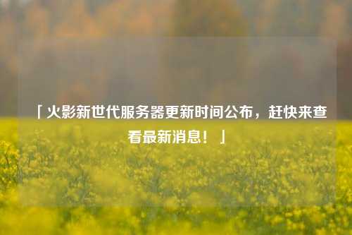 「火影新世代服務(wù)器更新時(shí)間公布，趕快來(lái)查看最新消息！」