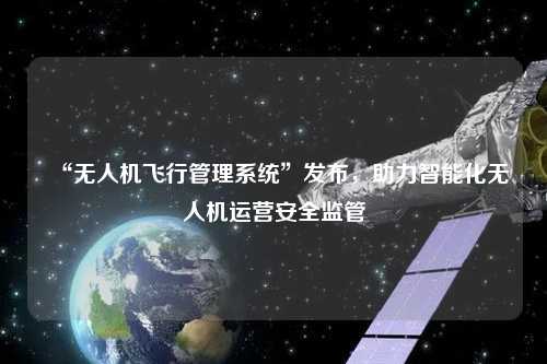 “無(wú)人機飛行管理系統”發(fā)布，助力智能化無(wú)人機運營(yíng)安全監管