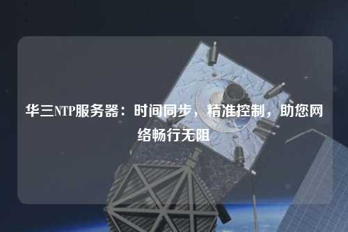 華三NTP服務(wù)器：時(shí)間同步，精準控制，助您網(wǎng)絡(luò )暢行無(wú)阻