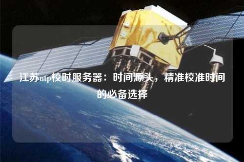 江蘇ntp校時(shí)服務(wù)器：時(shí)間源頭，精準校準時(shí)間的必備選擇