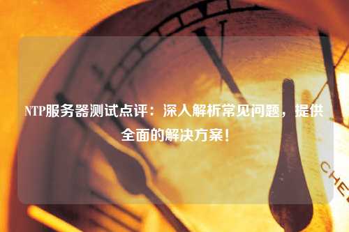 NTP服務(wù)器測試點(diǎn)評：深入解析常見(jiàn)問(wèn)題，提供全面的解決方案！