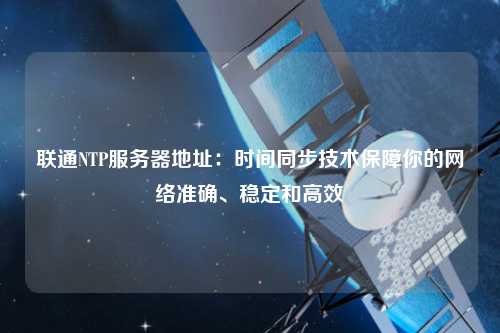 聯(lián)通NTP服務(wù)器地址：時(shí)間同步技術(shù)保障你的網(wǎng)絡(luò )準確、穩定和高效