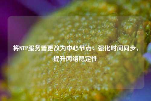 將NTP服務(wù)器更改為中心節點(diǎn)：強化時(shí)間同步，提升網(wǎng)絡(luò )穩定性
