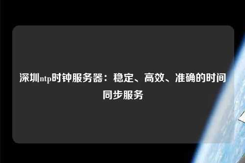 深圳ntp時(shí)鐘服務(wù)器：穩定、高效、準確的時(shí)間同步服務(wù)