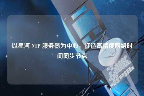 以星河 NTP 服務(wù)器為中心，打造高精度網(wǎng)絡(luò )時(shí)間同步節點(diǎn)