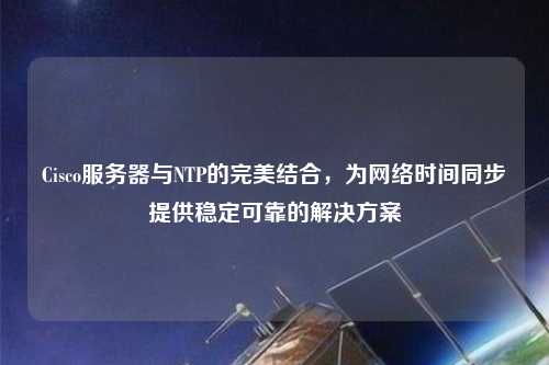 Cisco服務(wù)器與NTP的完美結合，為網(wǎng)絡(luò )時(shí)間同步提供穩定可靠的解決方案