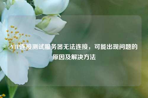 NTP連接測試服務(wù)器無(wú)法連接，可能出現問(wèn)題的原因及解決方法