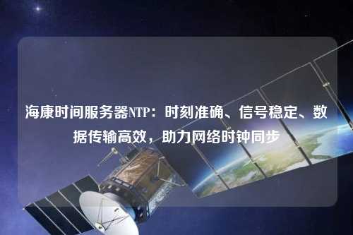 ?？禃r(shí)間服務(wù)器NTP：時(shí)刻準確、信號穩定、數據傳輸高效，助力網(wǎng)絡(luò )時(shí)鐘同步