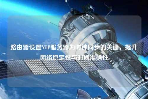 路由器設置NTP服務(wù)器為時(shí)鐘同步的關(guān)鍵，提升網(wǎng)絡(luò )穩定性與時(shí)間準確性