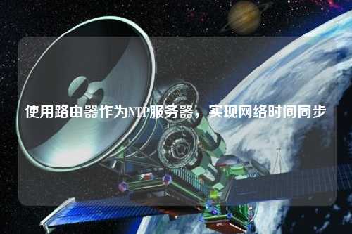 使用路由器作為NTP服務(wù)器，實(shí)現網(wǎng)絡(luò )時(shí)間同步