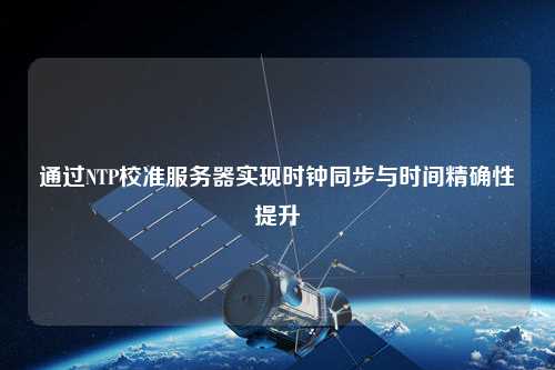 通過(guò)NTP校準服務(wù)器實(shí)現時(shí)鐘同步與時(shí)間精確性提升