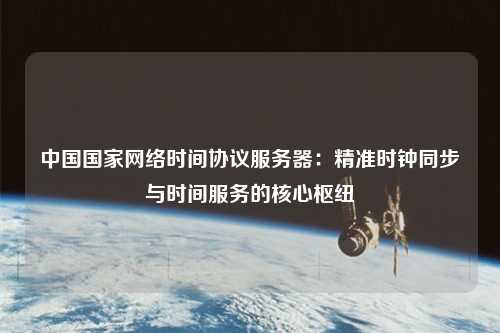 中國國家網(wǎng)絡(luò )時(shí)間協(xié)議服務(wù)器：精準時(shí)鐘同步與時(shí)間服務(wù)的核心樞紐