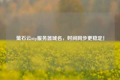 螢石云ntp服務(wù)器域名，時(shí)間同步更穩定！