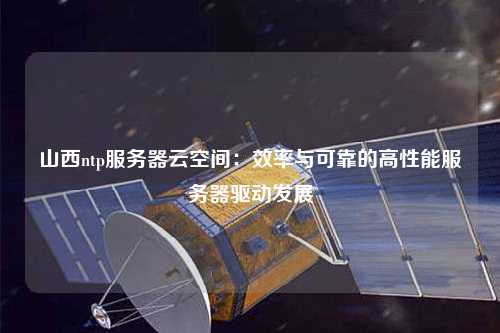 山西ntp服務(wù)器云空間：效率與可靠的高性能服務(wù)器驅動(dòng)發(fā)展