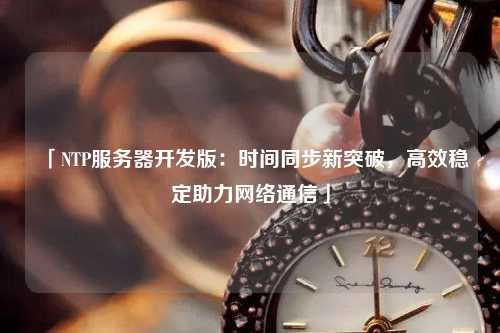 「NTP服務(wù)器開(kāi)發(fā)版：時(shí)間同步新突破，高效穩定助力網(wǎng)絡(luò )通信」