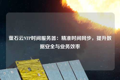 螢石云NTP時(shí)間服務(wù)器：精準時(shí)間同步，提升數據安全與業(yè)務(wù)效率