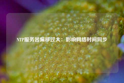 NTP服務(wù)器偏移過(guò)大：影響網(wǎng)絡(luò )時(shí)間同步
