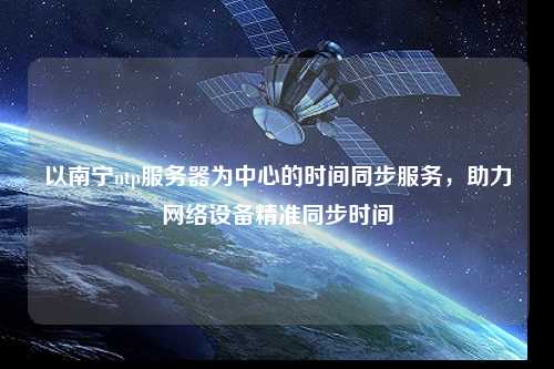 以南寧ntp服務(wù)器為中心的時(shí)間同步服務(wù)，助力網(wǎng)絡(luò )設備精準同步時(shí)間