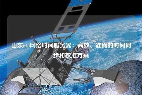 山東ntp網(wǎng)絡(luò )時(shí)間服務(wù)器：高效、準確的時(shí)間同步和校準方案