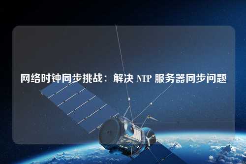 網(wǎng)絡(luò )時(shí)鐘同步挑戰：解決 NTP 服務(wù)器同步問(wèn)題