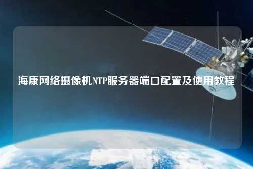?？稻W(wǎng)絡(luò )攝像機NTP服務(wù)器端口配置及使用教程