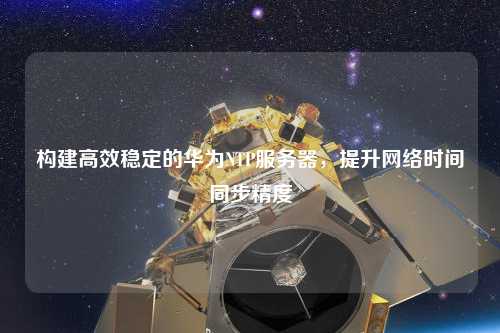 構建高效穩定的華為NTP服務(wù)器，提升網(wǎng)絡(luò )時(shí)間同步精度