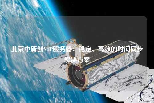 北京中新創(chuàng  )NTP服務(wù)器：穩定、高效的時(shí)間同步解決方案