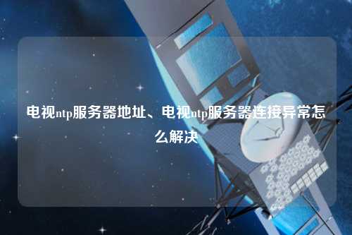 電視ntp服務(wù)器地址、電視ntp服務(wù)器連接異常怎么解決