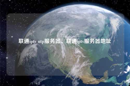 聯(lián)通iptv ntp服務(wù)器、聯(lián)通iptv服務(wù)器地址